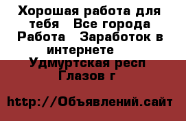 Хорошая работа для тебя - Все города Работа » Заработок в интернете   . Удмуртская респ.,Глазов г.